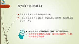 區塊鏈上的共識 #1
 區塊鏈上是沒有一個權威的仲裁者的
 一個交易之所以有效是因為「大部分的人都對某一個交易的有
效性有共識」
• 在一個沒有主管機關的世界裡，群眾就是答案
• 在沒有主管機關的世界裡，真相是不重要的。比較
多人相信你才重要
13
 