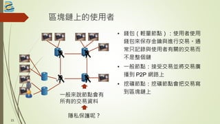 區塊鏈上的使用者
• 錢包（輕量節點）：使用者使用
錢包來保存金鑰與進行交易。通
常只記錄與使用者有關的交易而
不是整個鏈
• 一般節點：接受交易並將交易廣
播到 P2P 網路上
• 挖礦節點：挖礦節點會把交易寫
到區塊鏈上
一般來說節點會有
所有的交易資料
15
隱私保護呢？
 