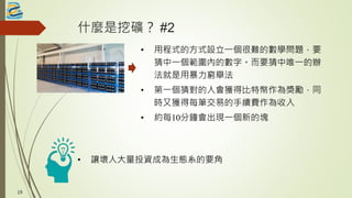什麼是挖礦？ #2
• 用程式的方式設立一個很難的數學問題，要
猜中一個範圍內的數字。而要猜中唯一的辦
法就是用暴力窮舉法
• 第一個猜對的人會獲得比特幣作為獎勵，同
時又獲得每筆交易的手續費作為收入
• 約每10分鐘會出現一個新的塊
19
• 讓壞人大量投資成為生態系的要角
 