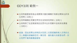 CCY法則 範例一
 比特幣重要參與者必須要買大量的礦機才有辦法開採出許多
比特幣（法則1）
 比特幣礦機在現實世界完全沒有其他用途（法則2）
 比特幣除了在密碼貨幣的世界中以外現實中沒有其他價值
（法則3）
 結論：因此如果比特幣的大玩家（也是挖礦與寫入交易的主
力）集體共謀編造任何一筆交易，損失最大的都是他們。所
以他們不會有動機這麼做
21
 
