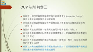 CCY 法則 範例二
 假設有一個加密貨幣宣稱綁定再生能源價值（Renewable Energy），
發多少再生能源就發多少加密貨幣
 再生能源發電者什麼虛擬世界的努力都不需要就可以獲得加密貨幣
（法則1）
 建設的再生能源設備，在現實社會可以輕易變賣（法則2）
 再生能源業者隨時可以把再生能源價值賣出，密碼貨幣卻不能真實反
應（法則3）
 政府對再生能源價值的承認有自己的一套機制，根本不受密碼貨幣世
界的影響（法則3）
 結論：如果沒有仔細的法令配套與合約設計，逕行發行這種與現實世
界對應的密碼貨幣很容易變成騙局22
 