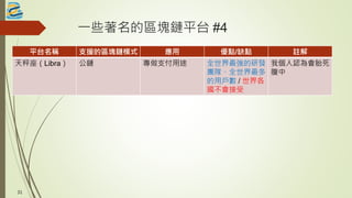 一些著名的區塊鏈平台 #4
平台名稱 支援的區塊鏈模式 應用 優點/缺點 註解
天秤座（Libra） 公鏈 專做支付用途 全世界最強的研發
團隊、全世界最多
的用戶數 / 世界各
國不會接受
我個人認為會胎死
腹中
31
 