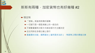 斯斯有兩種，加密貨幣也有好幾種 #2
 穩定幣
 「號稱」背後有對應的儲備
 一切都只是一個區塊鏈上的一組合約
 不管數量還有分配方式都由發行方主觀決定
 往往同時在多個公鏈上發行
 最重要的功能：國際匯兌（當然是非法的）、幣跟幣之間的價值交換
34
 