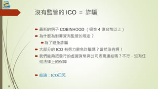 沒有監管的 ICO ＝ 詐騙
 最新的例子 COBINHOOD （吸金 4 億台幣以上）
 為什麼為對募資有監管的規定？
為了避免詐騙
 大部分的 ICO 有努力避免詐騙嗎？當然沒有啊！
 我們能夠把發行的虛擬貨幣與公司表現連結嗎？不行，沒有任
何法律上的保障
 結論：ICO已死
39
 