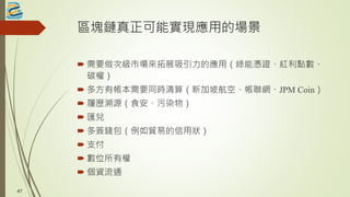 區塊鏈真正可能實現應用的場景
 需要做次級市場來拓展吸引力的應用（綠能憑證、紅利點數、
碳權）
 多方有帳本需要同時清算（新加坡航空、帳聯網、JPM Coin）
 履歷溯源（食安、污染物）
 匯兌
 多簽錢包（例如貿易的信用狀）
 支付
 數位所有權
 個資流通
47
 
