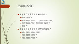 企業的本質
 企業是打算用區塊鏈來做什麼？
 經營交易所？
 作為營業模式的核心？（例如區塊證科技）
 利用區塊鏈的特性帶來企業流程創新？
 募資？
 企業是如何看待區塊鏈帶來的改變？
 期待用區塊鏈製造話題？
 用區塊鏈進行募資？
 用區塊鏈解決痛點？
4949
 