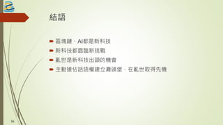 結語
 區塊鏈、AI都是新科技
 新科技都面臨新挑戰
 亂世是新科技出頭的機會
 主動搶佔話語權建立灘頭堡，在亂世取得先機
56
 
