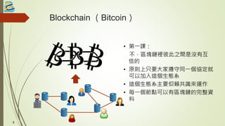 Blockchain （Bitcoin）
• 第一課：
不，區塊鏈裡彼此之間是沒有互
信的
• 原則上只要大家遵守同一個協定就
可以加入這個生態系
• 這個生態系主要仰賴共識來運作
• 每一個節點可以有區塊鏈的完整資
料
8
 