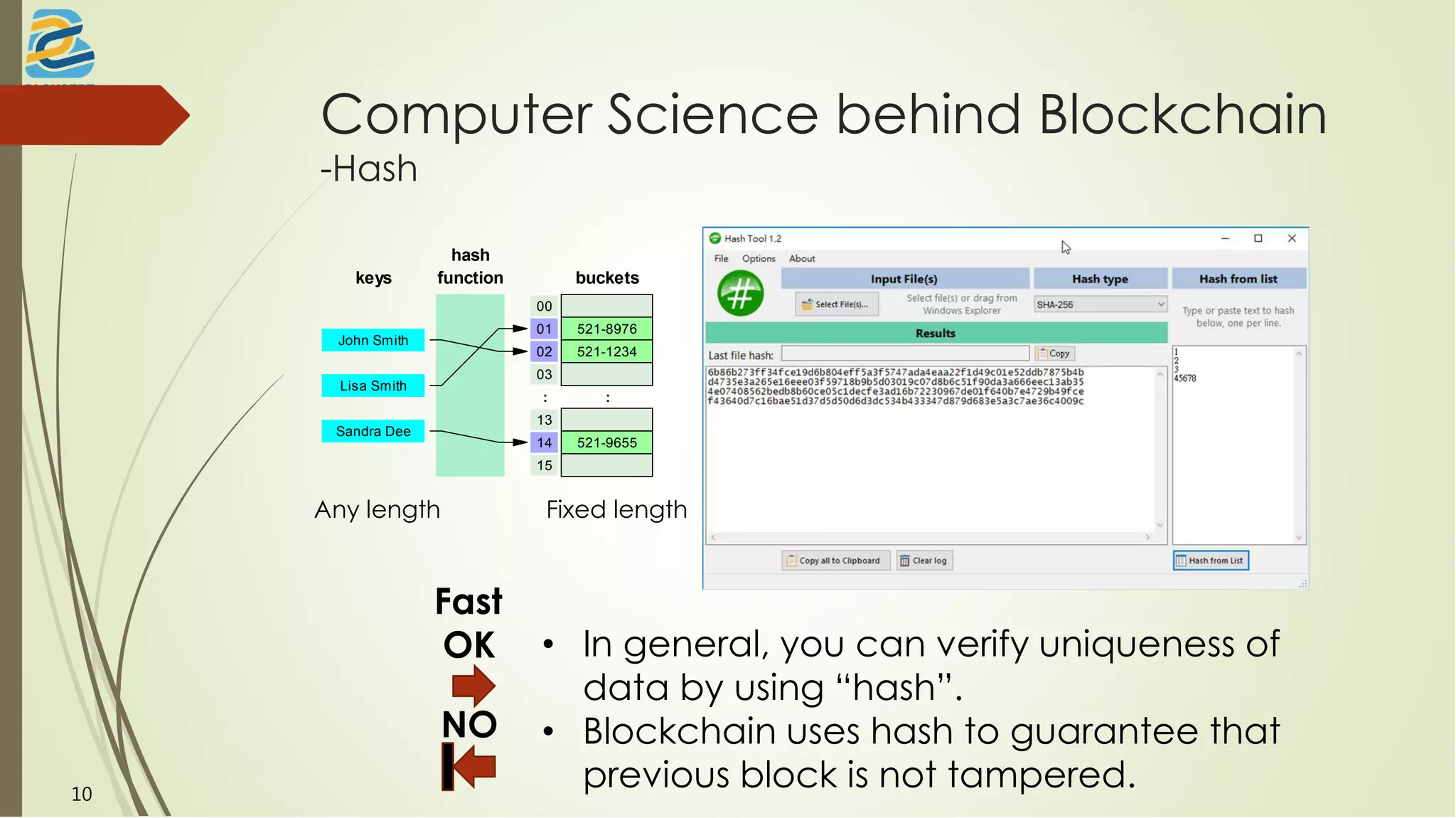 Computer Science behind Blockchain
-Hash
hash
functionkeys
John Smith
Lisa Smith
Sandra Dee
buckets
00
01 521-8976
02 521-1234
03
: :
13
14 521-9655
15
Any length Fixed length
Fast
OK
NO
• In general, you can verify uniqueness of
data by using “hash”.
• Blockchain uses hash to guarantee that
previous block is not tampered.10
 
