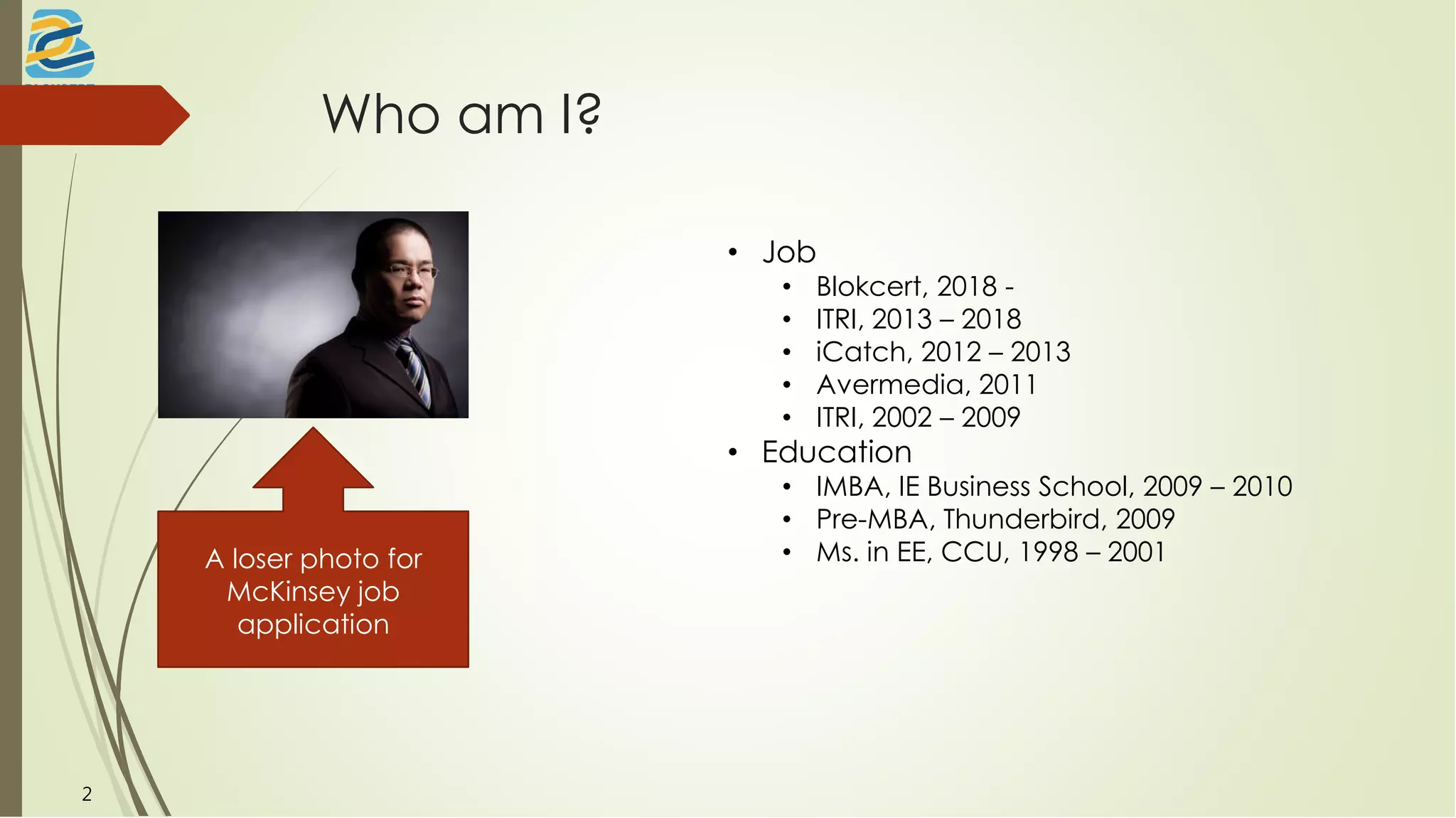 Who am I?
A loser photo for
McKinsey job
application
• Job
• Blokcert, 2018 -
• ITRI, 2013 – 2018
• iCatch, 2012 – 2013
• Avermedia, 2011
• ITRI, 2002 – 2009
• Education
• IMBA, IE Business School, 2009 – 2010
• Pre-MBA, Thunderbird, 2009
• Ms. in EE, CCU, 1998 – 2001
2
 