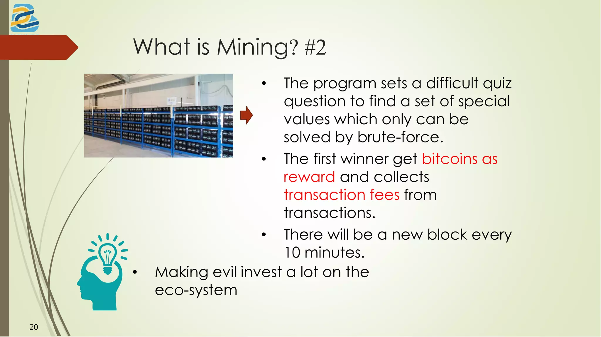 What is Mining? #2
• The program sets a difficult quiz
question to find a set of special
values which only can be
solved by brute-force.
• The first winner get bitcoins as
reward and collects
transaction fees from
transactions.
• There will be a new block every
10 minutes.
20
• Making evil invest a lot on the
eco-system
 