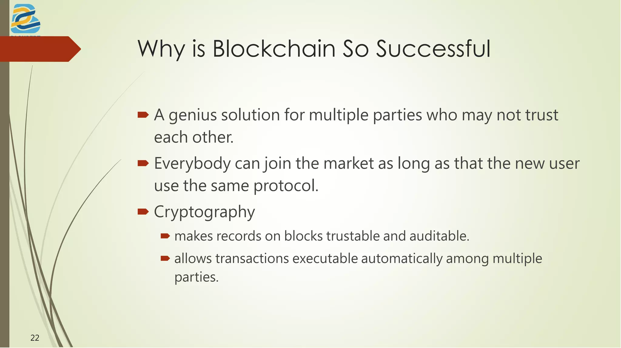 Why is Blockchain So Successful
 A genius solution for multiple parties who may not trust
each other.
 Everybody can join the market as long as that the new user
use the same protocol.
 Cryptography
 makes records on blocks trustable and auditable.
 allows transactions executable automatically among multiple
parties.
22
 