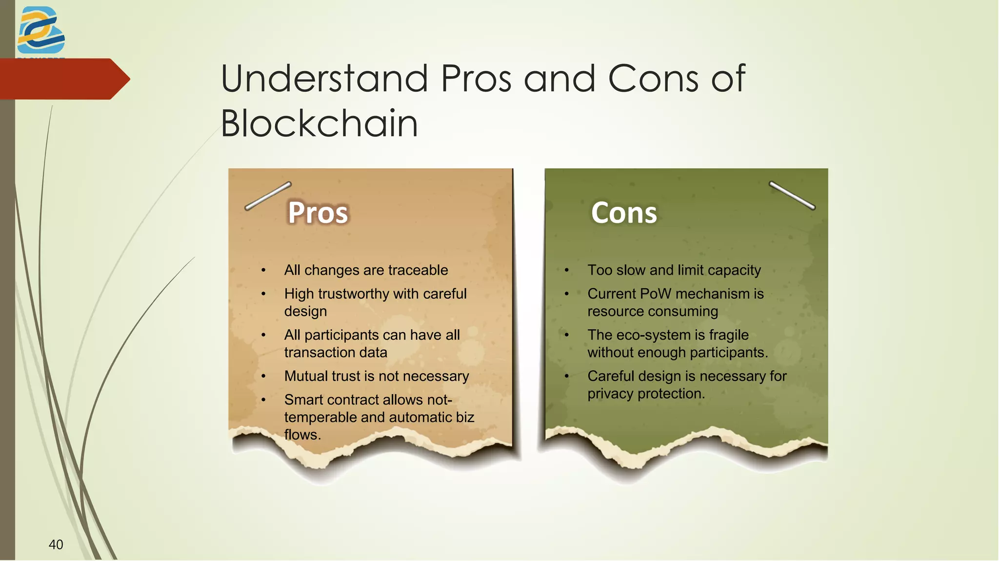 Understand Pros and Cons of
Blockchain
Pros
• All changes are traceable
• High trustworthy with careful
design
• All participants can have all
transaction data
• Mutual trust is not necessary
• Smart contract allows not-
temperable and automatic biz
flows.
Cons
• Too slow and limit capacity
• Current PoW mechanism is
resource consuming
• The eco-system is fragile
without enough participants.
• Careful design is necessary for
privacy protection.
40
 