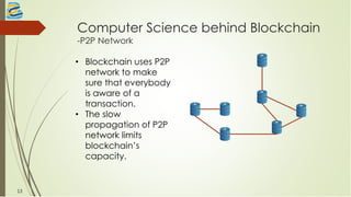 Computer Science behind Blockchain
-P2P Network
• Blockchain uses P2P
network to make
sure that everybody
is aware of a
transaction.
• The slow
propagation of P2P
network limits
blockchain’s
capacity.
13
 