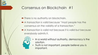Consensus on Blockchain #1
 There is no authority on blockchain.
 A transaction is valid because “most people has the
consensus on the validity of a transaction.”
 A transaction is valid not because it is valid but because
everybody admits it.
• In a world without authority, democracy is the
solution.
• Truth is not important, people believe you is
important.
14
 