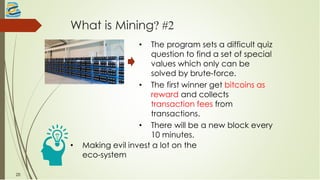 What is Mining? #2
• The program sets a difficult quiz
question to find a set of special
values which only can be
solved by brute-force.
• The first winner get bitcoins as
reward and collects
transaction fees from
transactions.
• There will be a new block every
10 minutes.
20
• Making evil invest a lot on the
eco-system
 