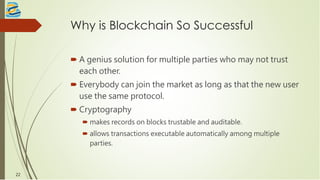 Why is Blockchain So Successful
 A genius solution for multiple parties who may not trust
each other.
 Everybody can join the market as long as that the new user
use the same protocol.
 Cryptography
 makes records on blocks trustable and auditable.
 allows transactions executable automatically among multiple
parties.
22
 