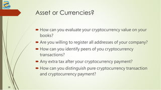 Asset or Currencies?
 How can you evaluate your cryptocurrency value on your
books?
 Are you willing to register all addresses of your company?
 How can you identify peers of you cryptocurrency
transactions?
 Any extra tax after your cryptocurrency payment?
 How can you distinguish pure cryptocurrency transaction
and cryptocurrency payment?
38
 