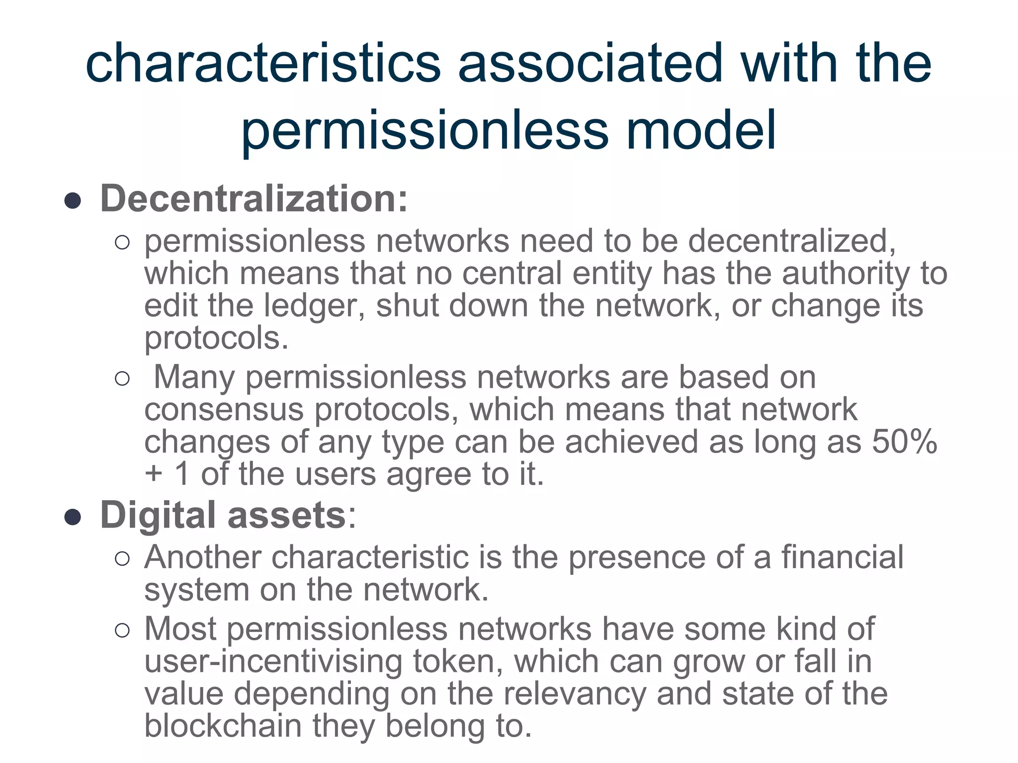 characteristics associated with the
permissionless model
● Decentralization:
○ permissionless networks need to be decentralized,
which means that no central entity has the authority to
edit the ledger, shut down the network, or change its
protocols.
○ Many permissionless networks are based on
consensus protocols, which means that network
changes of any type can be achieved as long as 50%
+ 1 of the users agree to it.
● Digital assets:
○ Another characteristic is the presence of a financial
system on the network.
○ Most permissionless networks have some kind of
user-incentivising token, which can grow or fall in
value depending on the relevancy and state of the
blockchain they belong to.
 