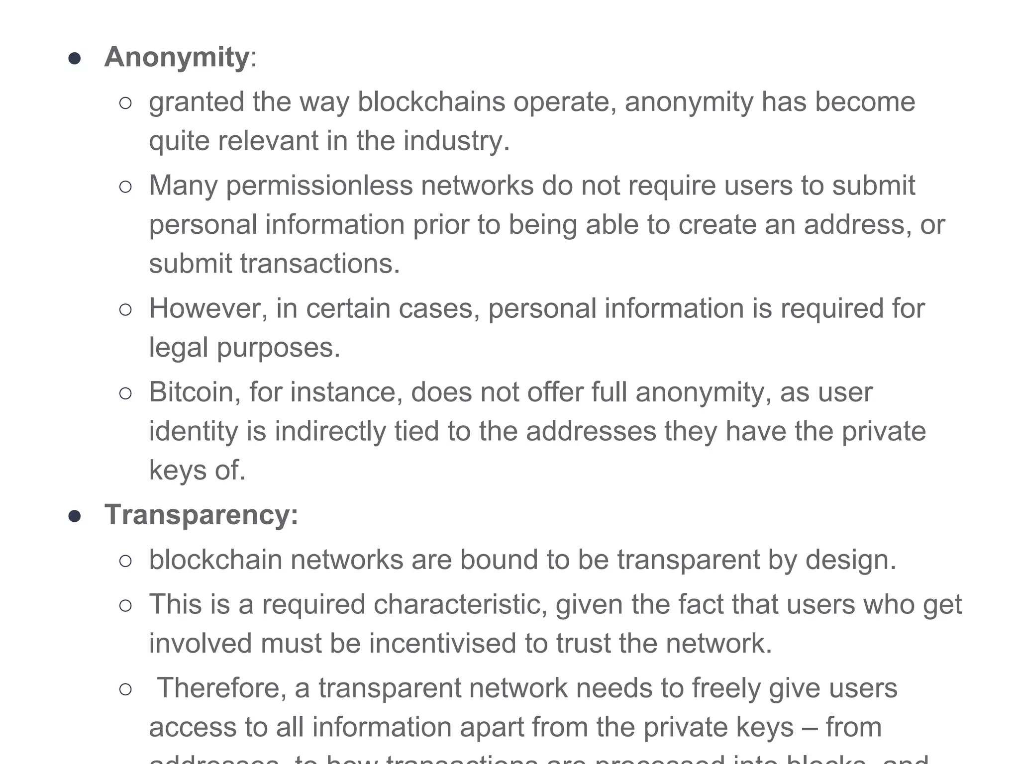 ● Anonymity:
○ granted the way blockchains operate, anonymity has become
quite relevant in the industry.
○ Many permissionless networks do not require users to submit
personal information prior to being able to create an address, or
submit transactions.
○ However, in certain cases, personal information is required for
legal purposes.
○ Bitcoin, for instance, does not offer full anonymity, as user
identity is indirectly tied to the addresses they have the private
keys of.
● Transparency:
○ blockchain networks are bound to be transparent by design.
○ This is a required characteristic, given the fact that users who get
involved must be incentivised to trust the network.
○ Therefore, a transparent network needs to freely give users
access to all information apart from the private keys – from
 
