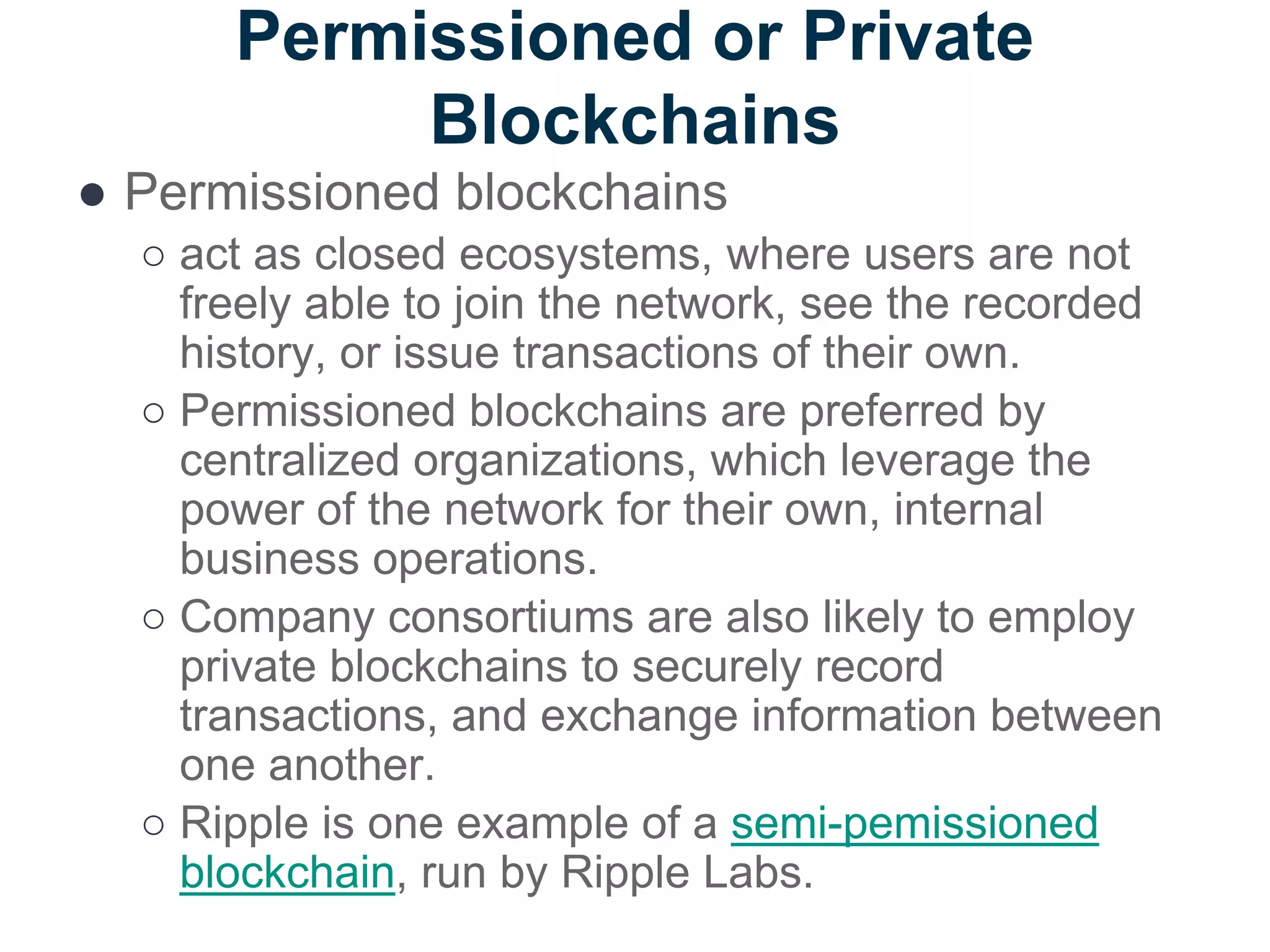Permissioned or Private
Blockchains
● Permissioned blockchains
○ act as closed ecosystems, where users are not
freely able to join the network, see the recorded
history, or issue transactions of their own.
○ Permissioned blockchains are preferred by
centralized organizations, which leverage the
power of the network for their own, internal
business operations.
○ Company consortiums are also likely to employ
private blockchains to securely record
transactions, and exchange information between
one another.
○ Ripple is one example of a semi-pemissioned
blockchain, run by Ripple Labs.
 