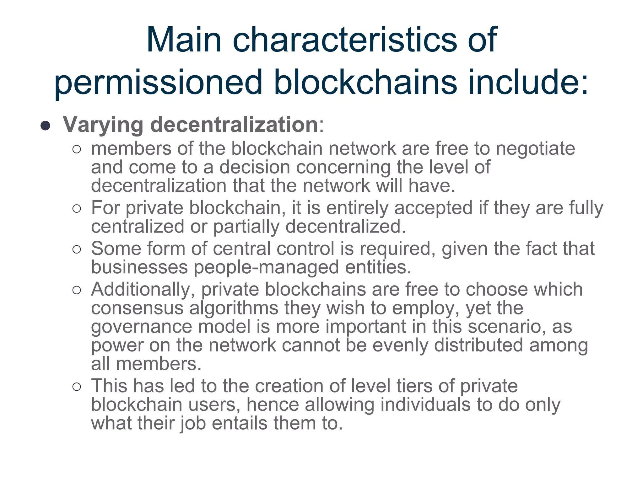 Main characteristics of
permissioned blockchains include:
● Varying decentralization:
○ members of the blockchain network are free to negotiate
and come to a decision concerning the level of
decentralization that the network will have.
○ For private blockchain, it is entirely accepted if they are fully
centralized or partially decentralized.
○ Some form of central control is required, given the fact that
businesses people-managed entities.
○ Additionally, private blockchains are free to choose which
consensus algorithms they wish to employ, yet the
governance model is more important in this scenario, as
power on the network cannot be evenly distributed among
all members.
○ This has led to the creation of level tiers of private
blockchain users, hence allowing individuals to do only
what their job entails them to.
 