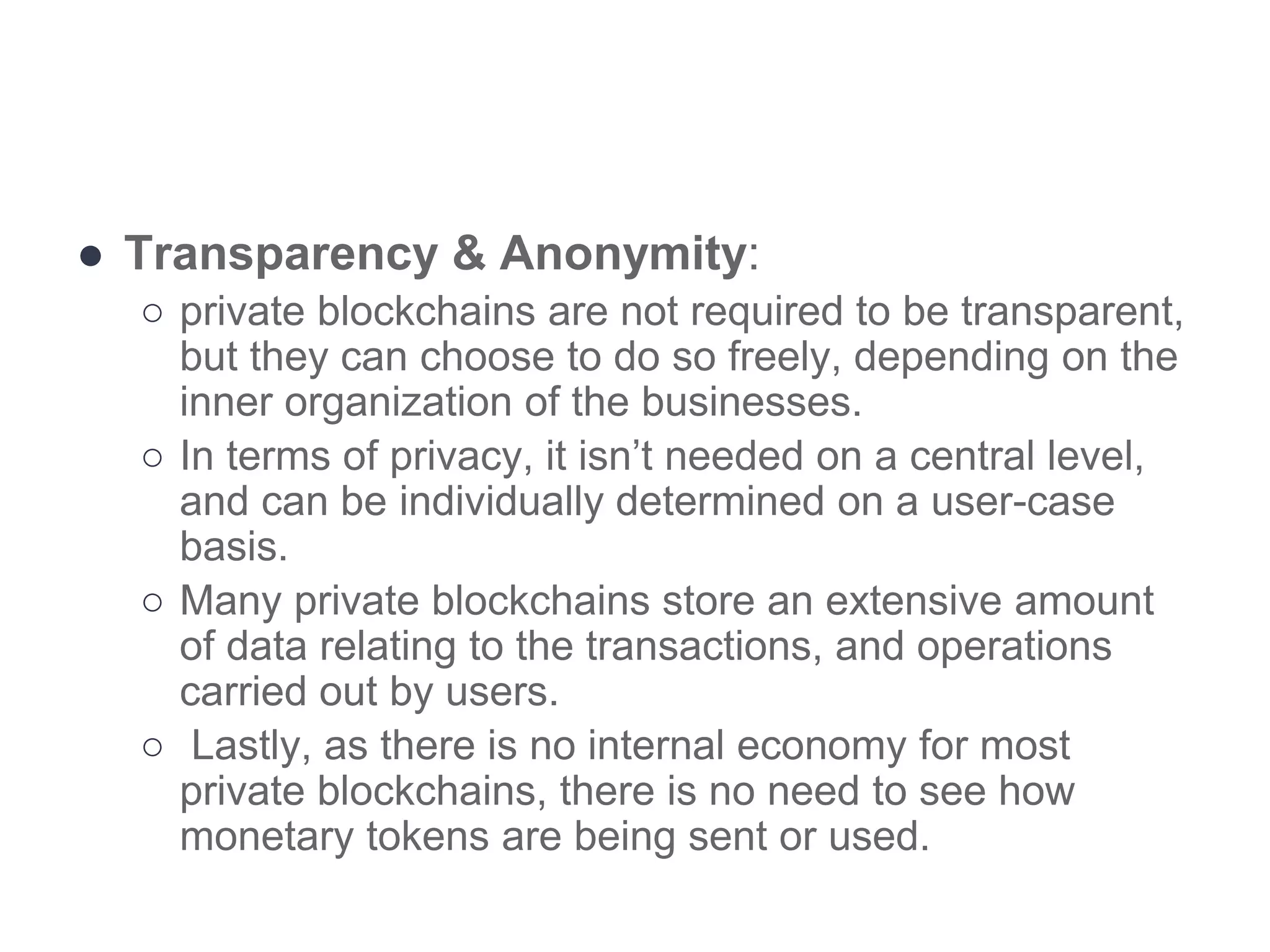 ● Transparency & Anonymity:
○ private blockchains are not required to be transparent,
but they can choose to do so freely, depending on the
inner organization of the businesses.
○ In terms of privacy, it isn’t needed on a central level,
and can be individually determined on a user-case
basis.
○ Many private blockchains store an extensive amount
of data relating to the transactions, and operations
carried out by users.
○ Lastly, as there is no internal economy for most
private blockchains, there is no need to see how
monetary tokens are being sent or used.
 