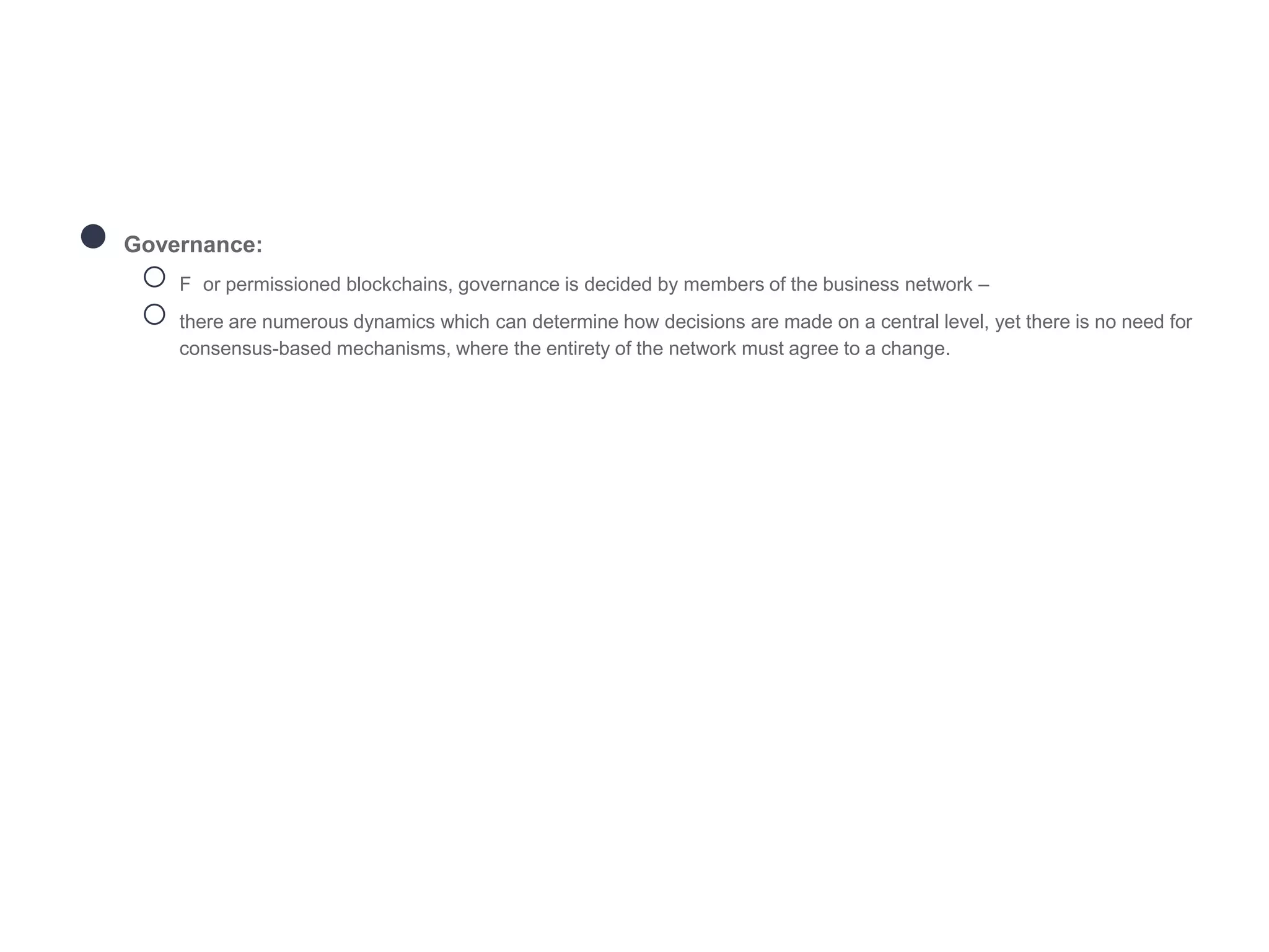 ● Governance:
○ F or permissioned blockchains, governance is decided by members of the business network –
○ there are numerous dynamics which can determine how decisions are made on a central level, yet there is no need for
consensus-based mechanisms, where the entirety of the network must agree to a change.
 
