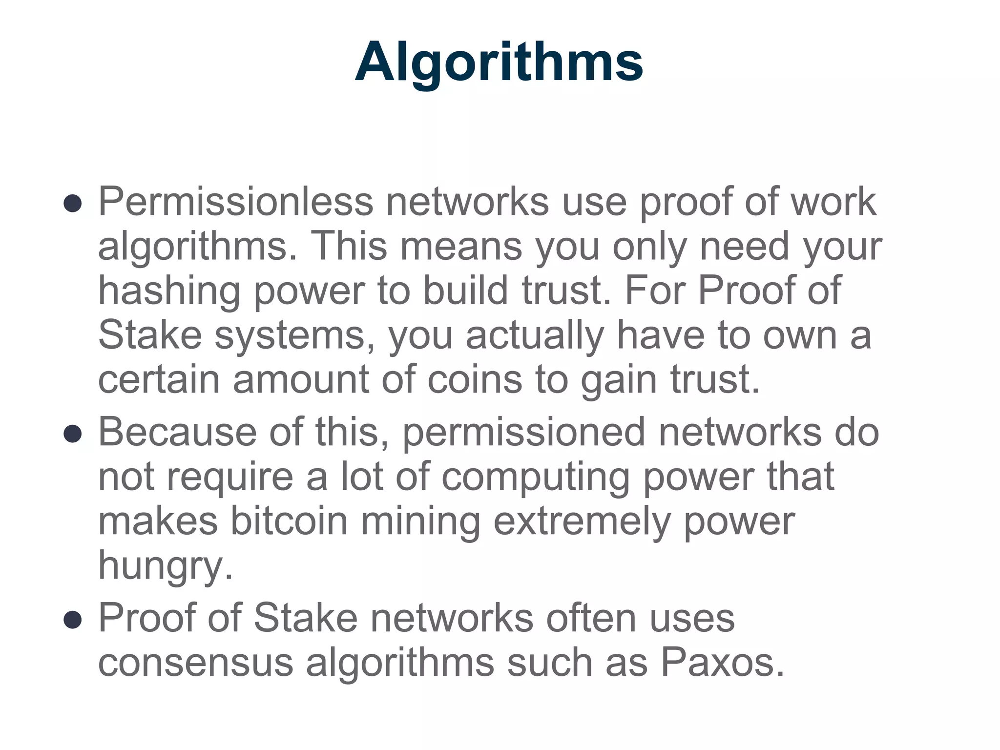 Algorithms
● Permissionless networks use proof of work
algorithms. This means you only need your
hashing power to build trust. For Proof of
Stake systems, you actually have to own a
certain amount of coins to gain trust.
● Because of this, permissioned networks do
not require a lot of computing power that
makes bitcoin mining extremely power
hungry.
● Proof of Stake networks often uses
consensus algorithms such as Paxos.
 