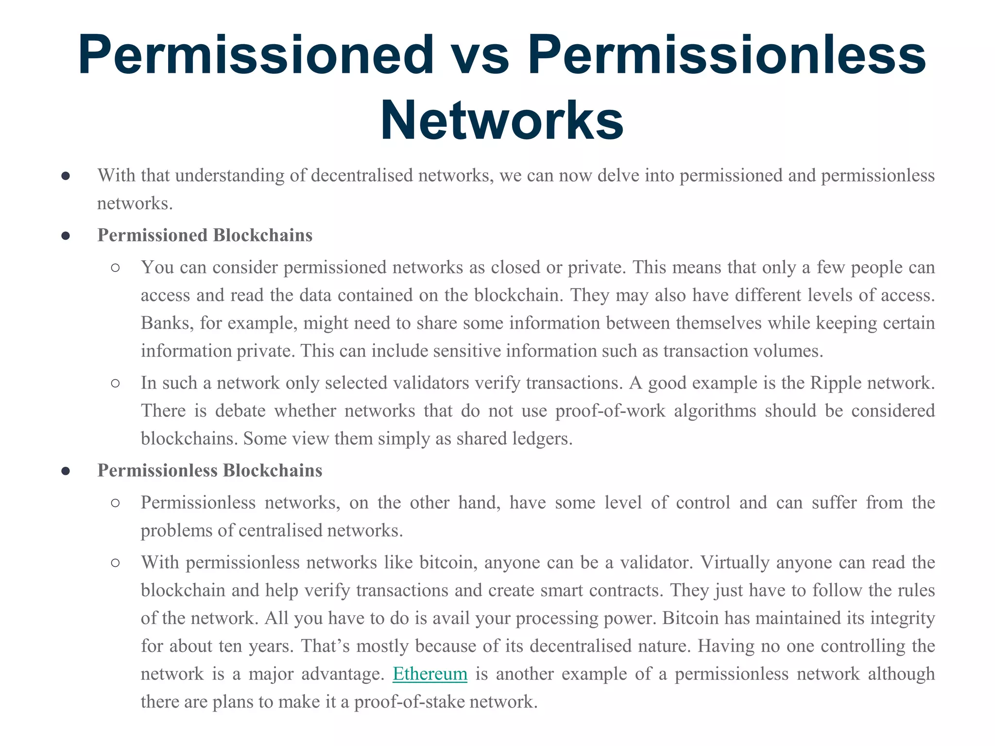 Permissioned vs Permissionless
Networks
● With that understanding of decentralised networks, we can now delve into permissioned and permissionless
networks.
● Permissioned Blockchains
○ You can consider permissioned networks as closed or private. This means that only a few people can
access and read the data contained on the blockchain. They may also have different levels of access.
Banks, for example, might need to share some information between themselves while keeping certain
information private. This can include sensitive information such as transaction volumes.
○ In such a network only selected validators verify transactions. A good example is the Ripple network.
There is debate whether networks that do not use proof-of-work algorithms should be considered
blockchains. Some view them simply as shared ledgers.
● Permissionless Blockchains
○ Permissionless networks, on the other hand, have some level of control and can suffer from the
problems of centralised networks.
○ With permissionless networks like bitcoin, anyone can be a validator. Virtually anyone can read the
blockchain and help verify transactions and create smart contracts. They just have to follow the rules
of the network. All you have to do is avail your processing power. Bitcoin has maintained its integrity
for about ten years. That’s mostly because of its decentralised nature. Having no one controlling the
network is a major advantage. Ethereum is another example of a permissionless network although
there are plans to make it a proof-of-stake network.
 