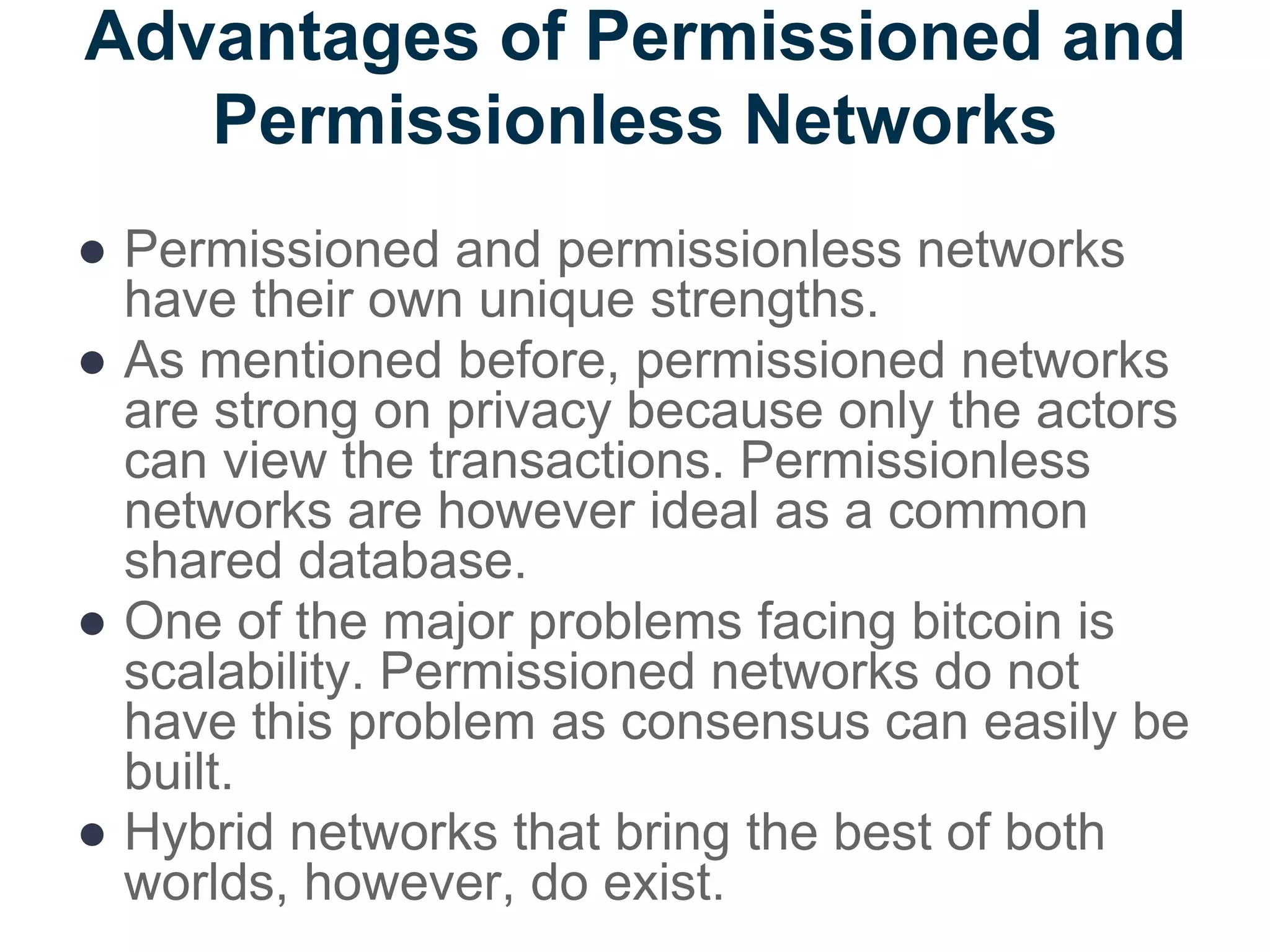 Advantages of Permissioned and
Permissionless Networks
● Permissioned and permissionless networks
have their own unique strengths.
● As mentioned before, permissioned networks
are strong on privacy because only the actors
can view the transactions. Permissionless
networks are however ideal as a common
shared database.
● One of the major problems facing bitcoin is
scalability. Permissioned networks do not
have this problem as consensus can easily be
built.
● Hybrid networks that bring the best of both
worlds, however, do exist.
 