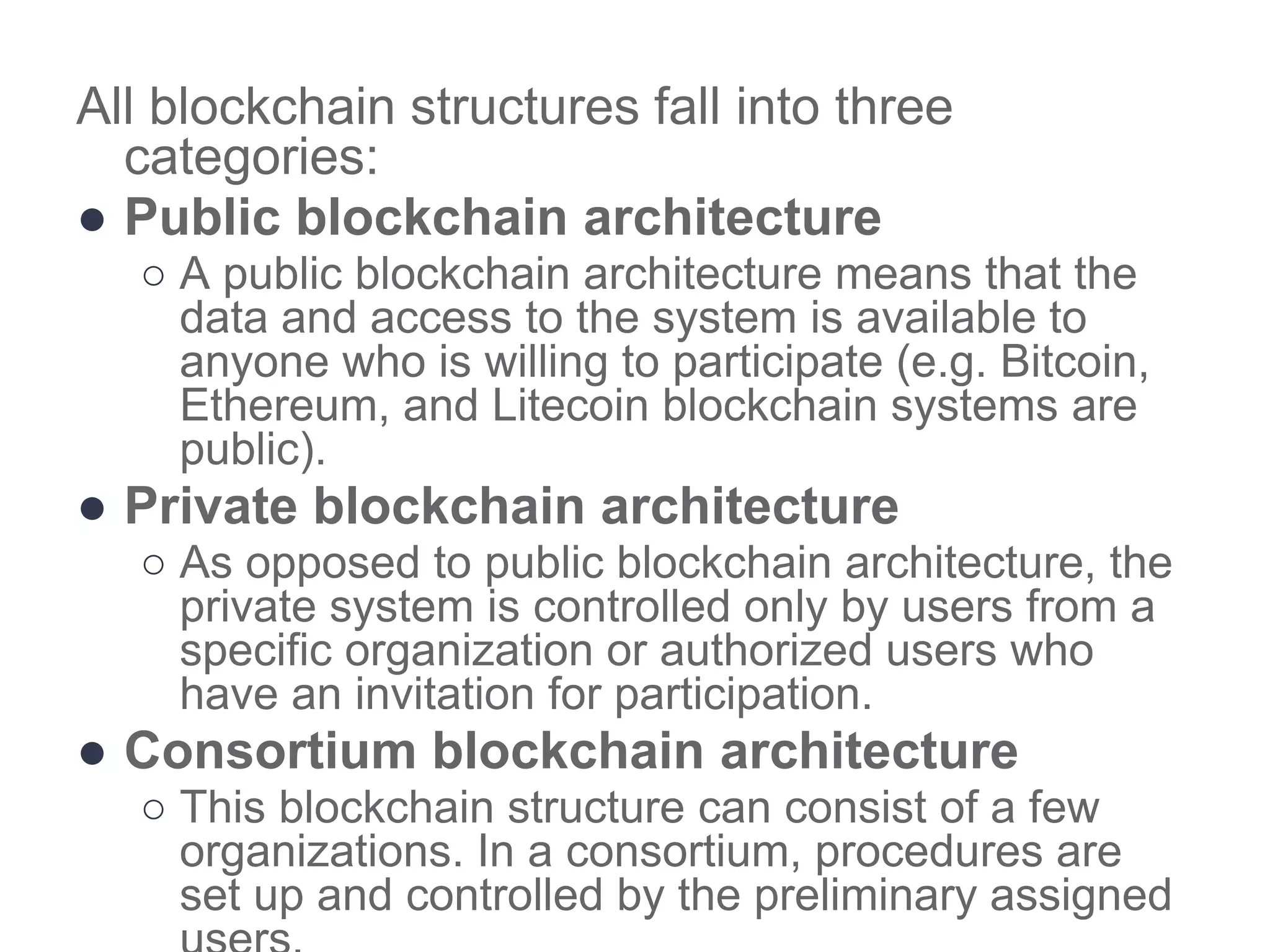 All blockchain structures fall into three
categories:
● Public blockchain architecture
○ A public blockchain architecture means that the
data and access to the system is available to
anyone who is willing to participate (e.g. Bitcoin,
Ethereum, and Litecoin blockchain systems are
public).
● Private blockchain architecture
○ As opposed to public blockchain architecture, the
private system is controlled only by users from a
specific organization or authorized users who
have an invitation for participation.
● Consortium blockchain architecture
○ This blockchain structure can consist of a few
organizations. In a consortium, procedures are
set up and controlled by the preliminary assigned
 