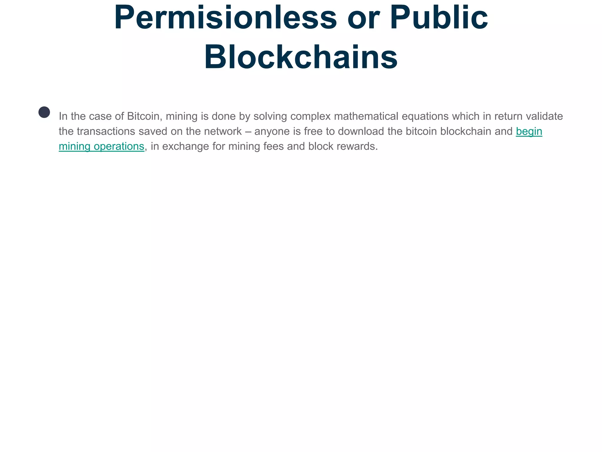 Permisionless or Public
Blockchains
● In the case of Bitcoin, mining is done by solving complex mathematical equations which in return validate
the transactions saved on the network – anyone is free to download the bitcoin blockchain and begin
mining operations, in exchange for mining fees and block rewards.
 