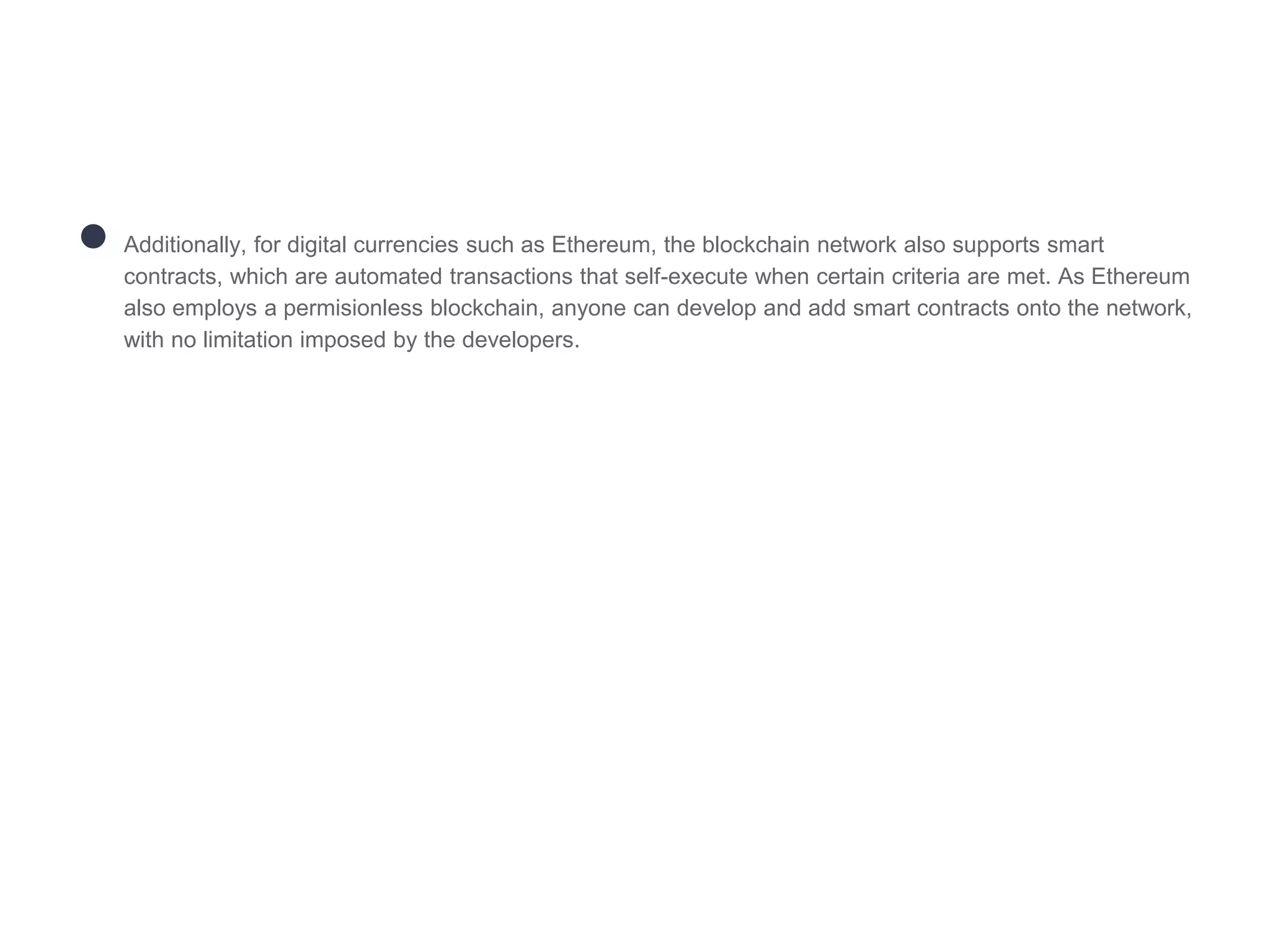 ● Additionally, for digital currencies such as Ethereum, the blockchain network also supports smart
contracts, which are automated transactions that self-execute when certain criteria are met. As Ethereum
also employs a permisionless blockchain, anyone can develop and add smart contracts onto the network,
with no limitation imposed by the developers.
 