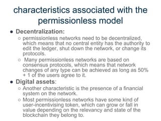 characteristics associated with the
permissionless model
● Decentralization:
○ permissionless networks need to be decentralized,
which means that no central entity has the authority to
edit the ledger, shut down the network, or change its
protocols.
○ Many permissionless networks are based on
consensus protocols, which means that network
changes of any type can be achieved as long as 50%
+ 1 of the users agree to it.
● Digital assets:
○ Another characteristic is the presence of a financial
system on the network.
○ Most permissionless networks have some kind of
user-incentivising token, which can grow or fall in
value depending on the relevancy and state of the
blockchain they belong to.
 