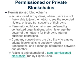 Permissioned or Private
Blockchains
● Permissioned blockchains
○ act as closed ecosystems, where users are not
freely able to join the network, see the recorded
history, or issue transactions of their own.
○ Permissioned blockchains are preferred by
centralized organizations, which leverage the
power of the network for their own, internal
business operations.
○ Company consortiums are also likely to employ
private blockchains to securely record
transactions, and exchange information between
one another.
○ Ripple is one example of a semi-pemissioned
blockchain, run by Ripple Labs.
 