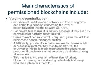 Main characteristics of
permissioned blockchains include:
● Varying decentralization:
○ members of the blockchain network are free to negotiate
and come to a decision concerning the level of
decentralization that the network will have.
○ For private blockchain, it is entirely accepted if they are fully
centralized or partially decentralized.
○ Some form of central control is required, given the fact that
businesses people-managed entities.
○ Additionally, private blockchains are free to choose which
consensus algorithms they wish to employ, yet the
governance model is more important in this scenario, as
power on the network cannot be evenly distributed among
all members.
○ This has led to the creation of level tiers of private
blockchain users, hence allowing individuals to do only
what their job entails them to.
 