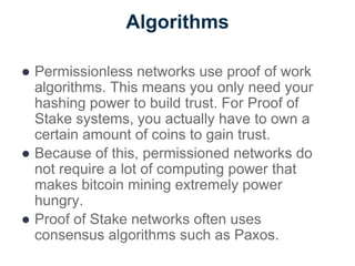 Algorithms
● Permissionless networks use proof of work
algorithms. This means you only need your
hashing power to build trust. For Proof of
Stake systems, you actually have to own a
certain amount of coins to gain trust.
● Because of this, permissioned networks do
not require a lot of computing power that
makes bitcoin mining extremely power
hungry.
● Proof of Stake networks often uses
consensus algorithms such as Paxos.
 