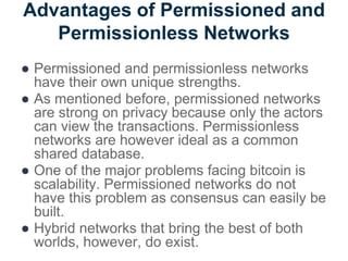 Advantages of Permissioned and
Permissionless Networks
● Permissioned and permissionless networks
have their own unique strengths.
● As mentioned before, permissioned networks
are strong on privacy because only the actors
can view the transactions. Permissionless
networks are however ideal as a common
shared database.
● One of the major problems facing bitcoin is
scalability. Permissioned networks do not
have this problem as consensus can easily be
built.
● Hybrid networks that bring the best of both
worlds, however, do exist.
 