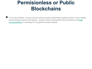 Permisionless or Public
Blockchains
● In the case of Bitcoin, mining is done by solving complex mathematical equations which in return validate
the transactions saved on the network – anyone is free to download the bitcoin blockchain and begin
mining operations, in exchange for mining fees and block rewards.
 