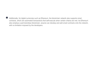 ● Additionally, for digital currencies such as Ethereum, the blockchain network also supports smart
contracts, which are automated transactions that self-execute when certain criteria are met. As Ethereum
also employs a permisionless blockchain, anyone can develop and add smart contracts onto the network,
with no limitation imposed by the developers.
 