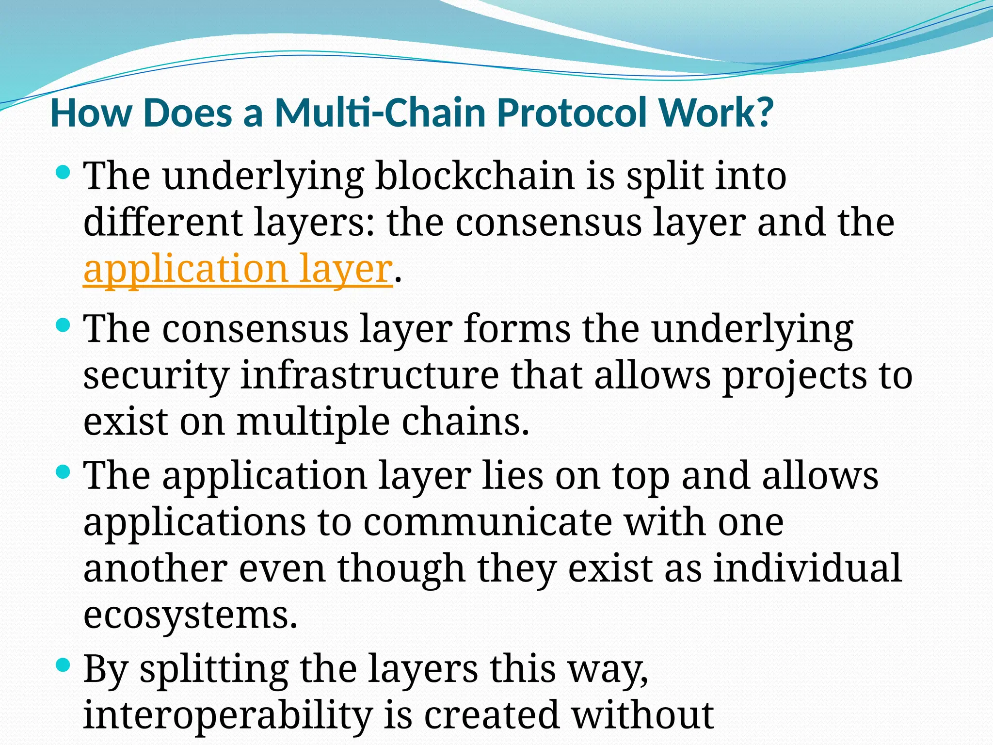 How Does a Multi-Chain Protocol Work?
 The underlying blockchain is split into
different layers: the consensus layer and the
application layer.
 The consensus layer forms the underlying
security infrastructure that allows projects to
exist on multiple chains.
 The application layer lies on top and allows
applications to communicate with one
another even though they exist as individual
ecosystems.
 By splitting the layers this way,
interoperability is created without
 