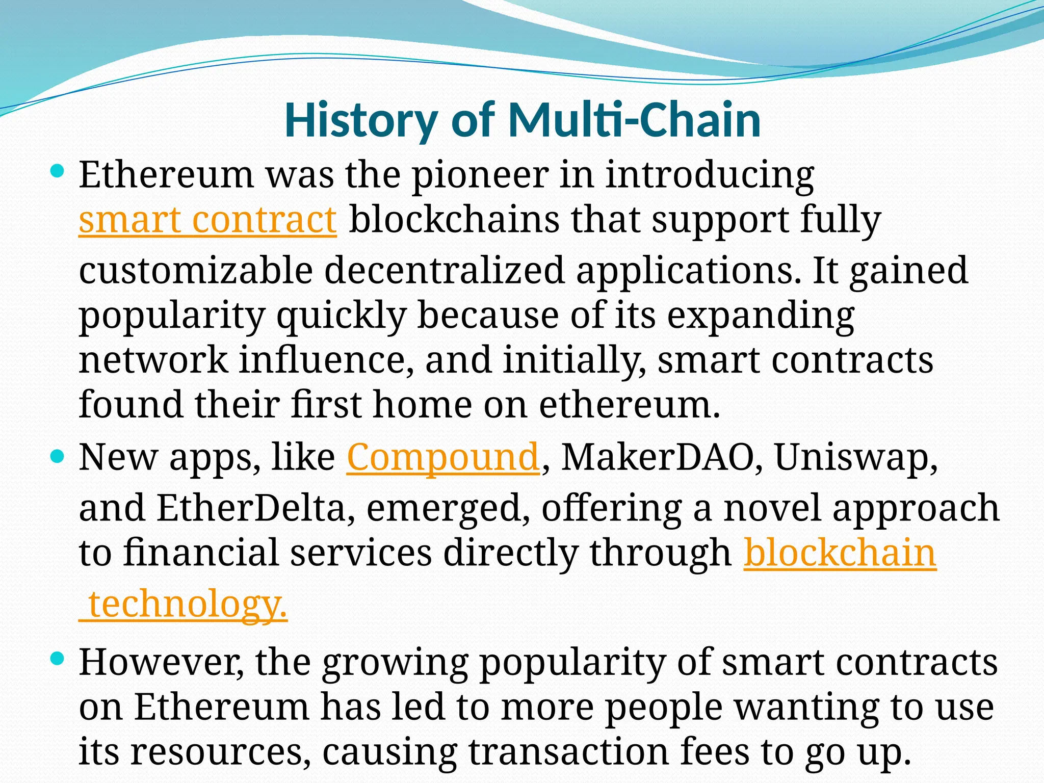 History of Multi-Chain
 Ethereum was the pioneer in introducing
smart contract blockchains that support fully
customizable decentralized applications. It gained
popularity quickly because of its expanding
network influence, and initially, smart contracts
found their first home on ethereum.
 New apps, like Compound, MakerDAO, Uniswap,
and EtherDelta, emerged, offering a novel approach
to financial services directly through blockchain
technology.
 However, the growing popularity of smart contracts
on Ethereum has led to more people wanting to use
its resources, causing transaction fees to go up.
 