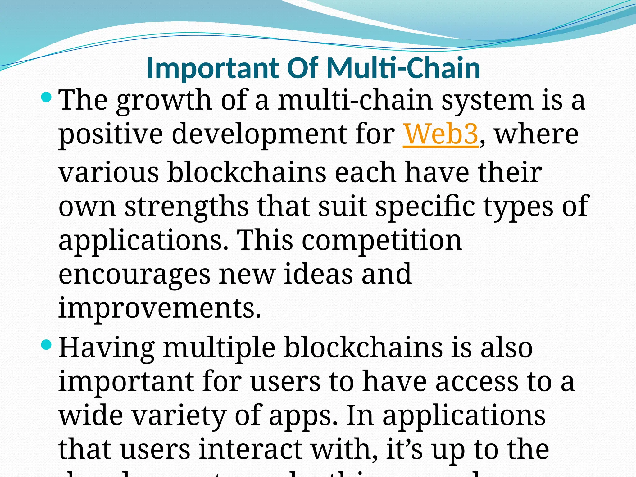 Important Of Multi-Chain
 The growth of a multi-chain system is a
positive development for Web3, where
various blockchains each have their
own strengths that suit specific types of
applications. This competition
encourages new ideas and
improvements.
 Having multiple blockchains is also
important for users to have access to a
wide variety of apps. In applications
that users interact with, it’s up to the
 