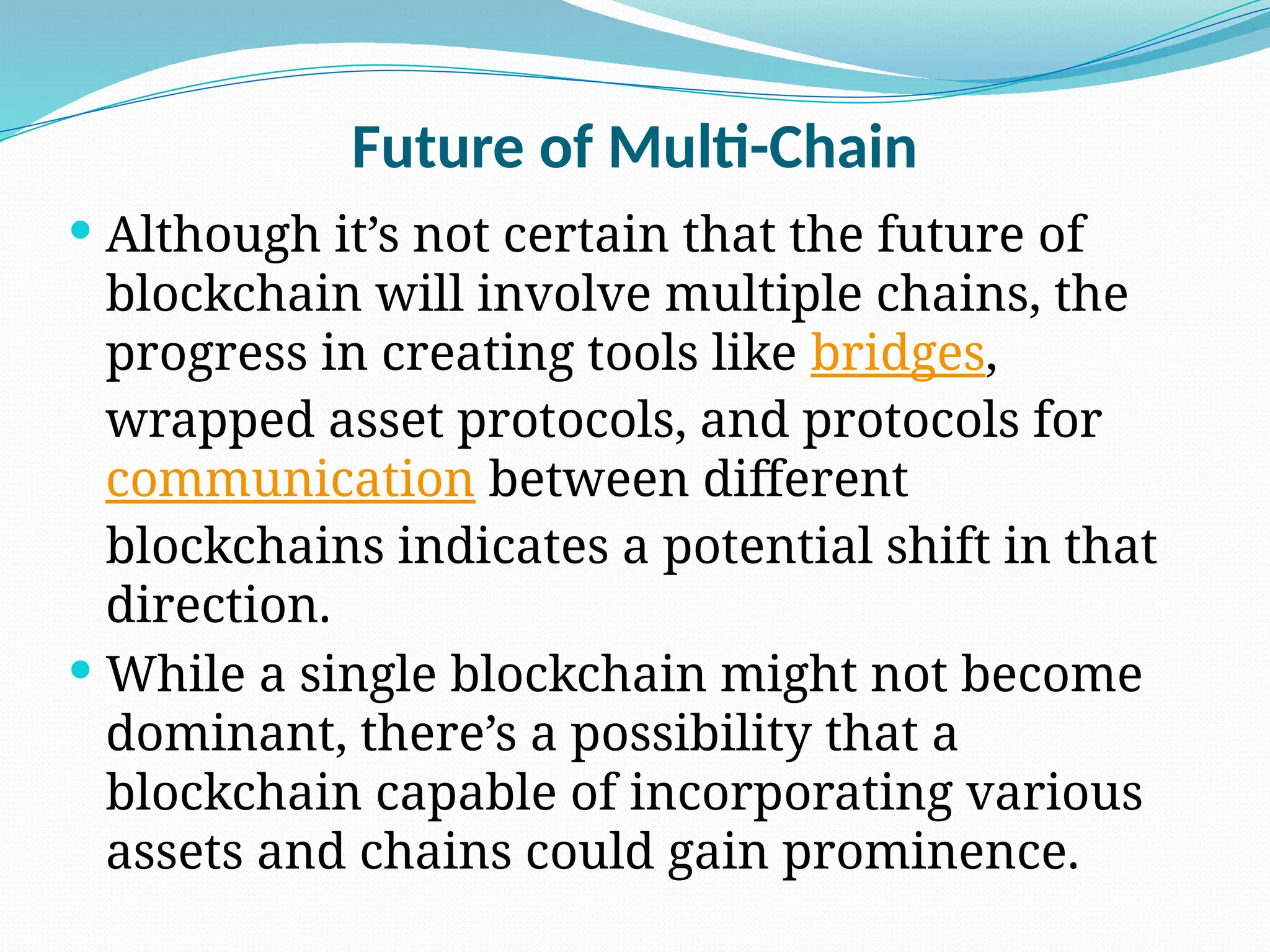 Future of Multi-Chain
 Although it’s not certain that the future of
blockchain will involve multiple chains, the
progress in creating tools like bridges,
wrapped asset protocols, and protocols for
communication between different
blockchains indicates a potential shift in that
direction.
 While a single blockchain might not become
dominant, there’s a possibility that a
blockchain capable of incorporating various
assets and chains could gain prominence.
 