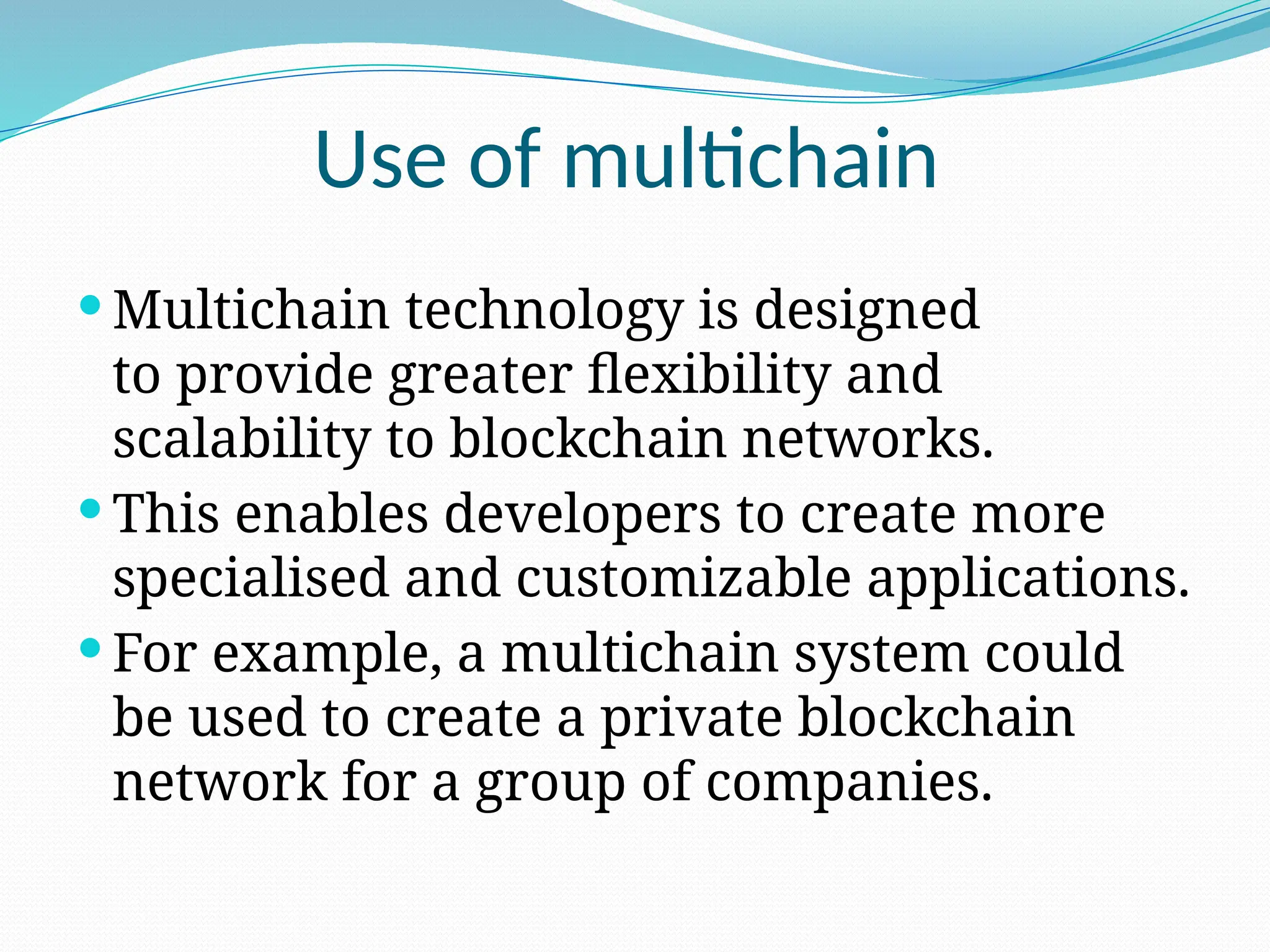 Use of multichain
 Multichain technology is designed
to provide greater flexibility and
scalability to blockchain networks.
 This enables developers to create more
specialised and customizable applications.
 For example, a multichain system could
be used to create a private blockchain
network for a group of companies.
 