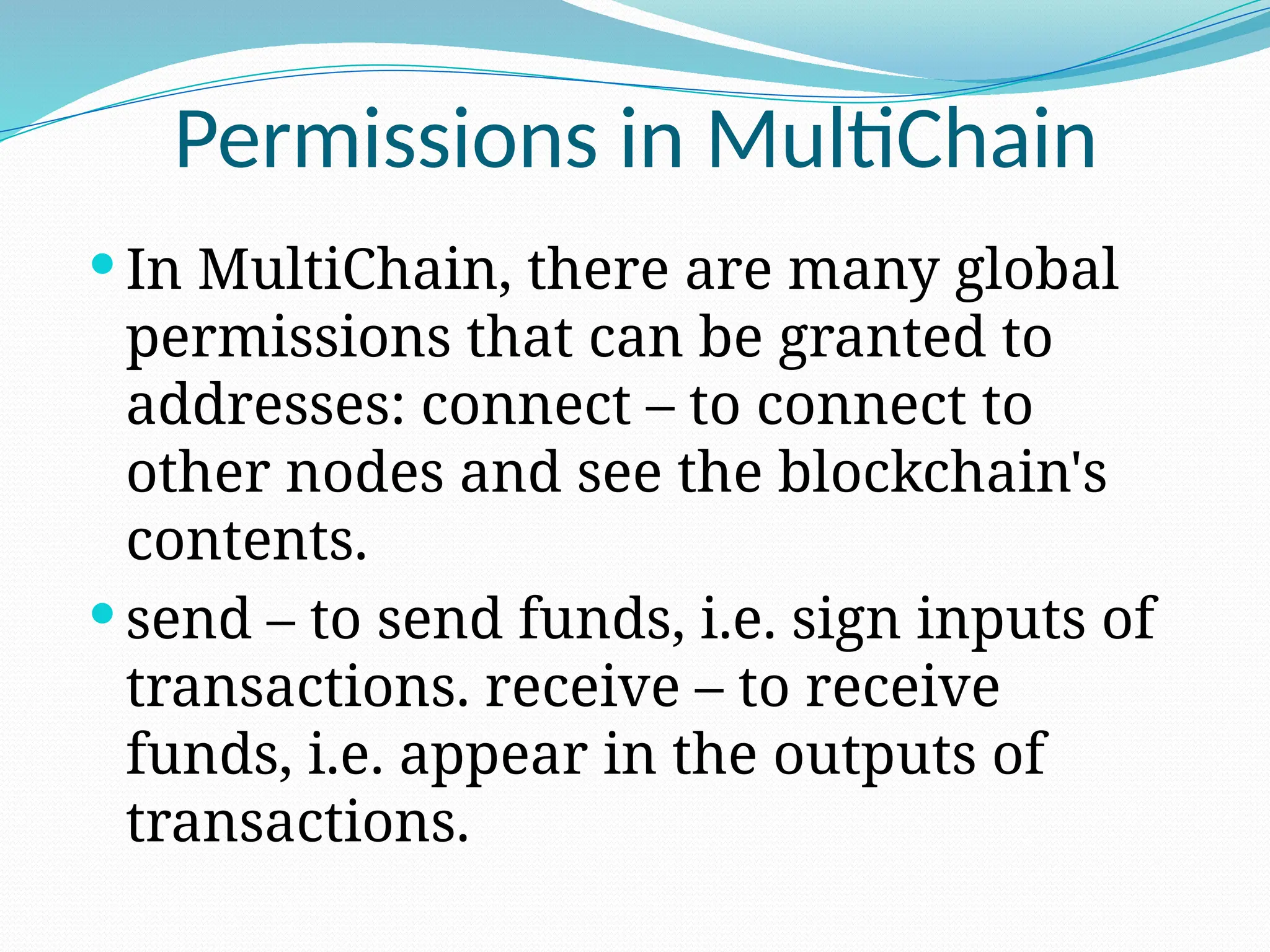 Permissions in MultiChain
 In MultiChain, there are many global
permissions that can be granted to
addresses: connect – to connect to
other nodes and see the blockchain's
contents.
 send – to send funds, i.e. sign inputs of
transactions. receive – to receive
funds, i.e. appear in the outputs of
transactions.
 