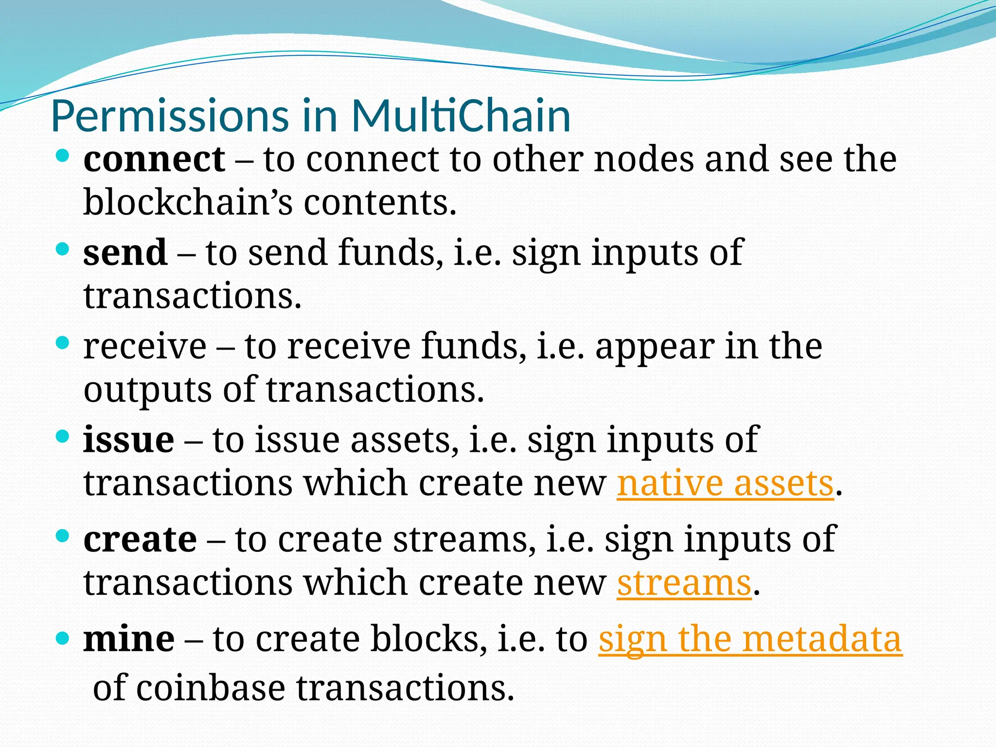 Permissions in MultiChain
 connect – to connect to other nodes and see the
blockchain’s contents.
 send – to send funds, i.e. sign inputs of
transactions.
 receive – to receive funds, i.e. appear in the
outputs of transactions.
 issue – to issue assets, i.e. sign inputs of
transactions which create new native assets.
 create – to create streams, i.e. sign inputs of
transactions which create new streams.
 mine – to create blocks, i.e. to sign the metadata
of coinbase transactions.
 