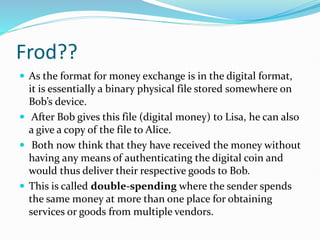 Frod??
 As the format for money exchange is in the digital format,
it is essentially a binary physical file stored somewhere on
Bob’s device.
 After Bob gives this file (digital money) to Lisa, he can also
a give a copy of the file to Alice.
 Both now think that they have received the money without
having any means of authenticating the digital coin and
would thus deliver their respective goods to Bob.
 This is called double-spending where the sender spends
the same money at more than one place for obtaining
services or goods from multiple vendors.
 