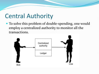 Central Authority
 To solve this problem of double-spending, one would
employ a centralized authority to monitor all the
transactions.
 